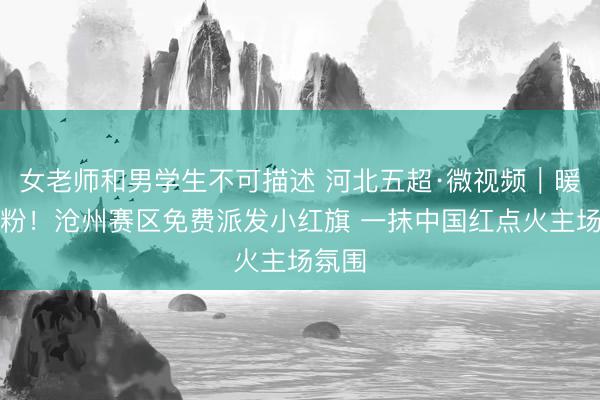 女老师和男学生不可描述 河北五超·微视频｜暖心宠粉！沧州赛区免费派发小红旗 一抹中国红点火主场氛围