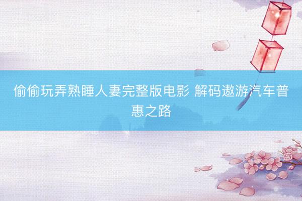偷偷玩弄熟睡人妻完整版电影 解码遨游汽车普惠之路