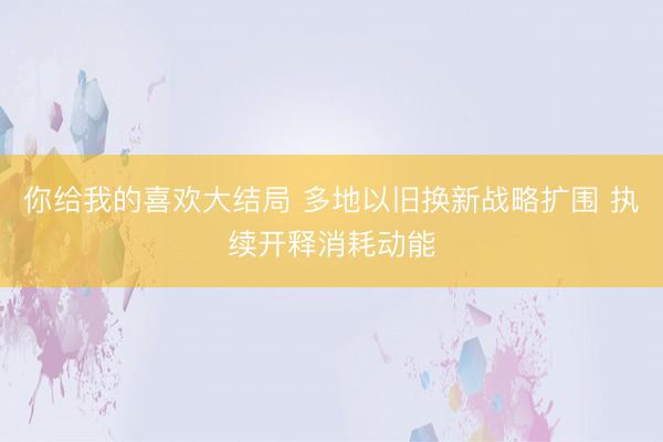 你给我的喜欢大结局 多地以旧换新战略扩围 执续开释消耗动能