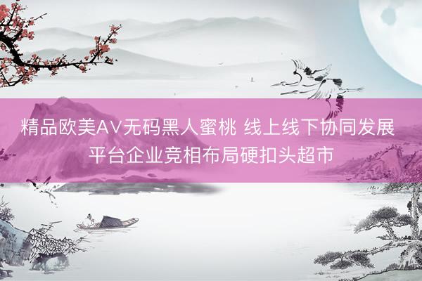 精品欧美А∨无码黑人蜜桃 线上线下协同发展 平台企业竞相布局硬扣头超市