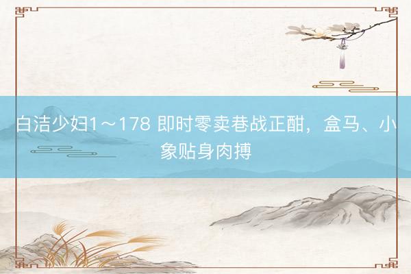 白洁少妇1～178 即时零卖巷战正酣，盒马、小象贴身肉搏