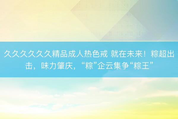 久久久久久久精品成人热色戒 就在未来！粽超出击，味力肇庆，“粽”企云集争“粽王”