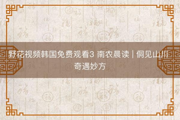 野花视频韩国免费观看3 南农晨读 | 侗见山川 奇遇妙方
