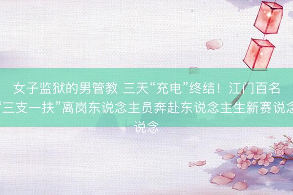 女子监狱的男管教 三天“充电”终结！江门百名“三支一扶”离岗东说念主员奔赴东说念主生新赛说念