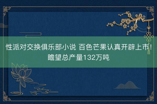性派对交换俱乐部小说 百色芒果认真开辟上市！瞻望总产量132万吨