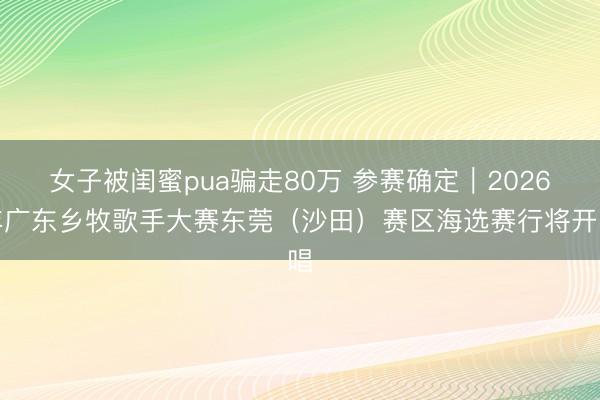 女子被闺蜜pua骗走80万 参赛确定｜2026年广东乡牧歌手大赛东莞（沙田）赛区海选赛行将开唱