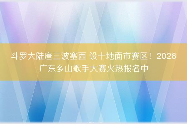 斗罗大陆唐三波塞西 设十地面市赛区！2026广东乡山歌手大赛火热报名中