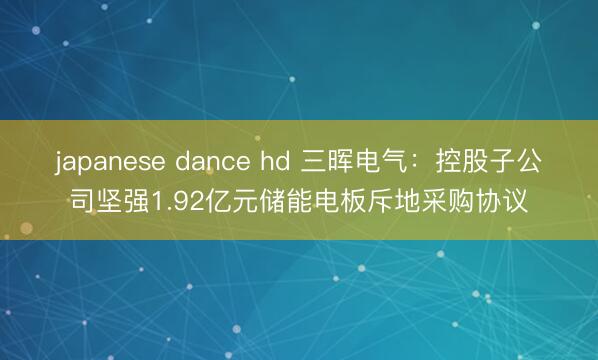 japanese dance hd 三晖电气：控股子公司坚强1.92亿元储能电板斥地采购协议