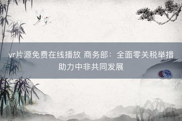 vr片源免费在线播放 商务部：全面零关税举措助力中非共同发展