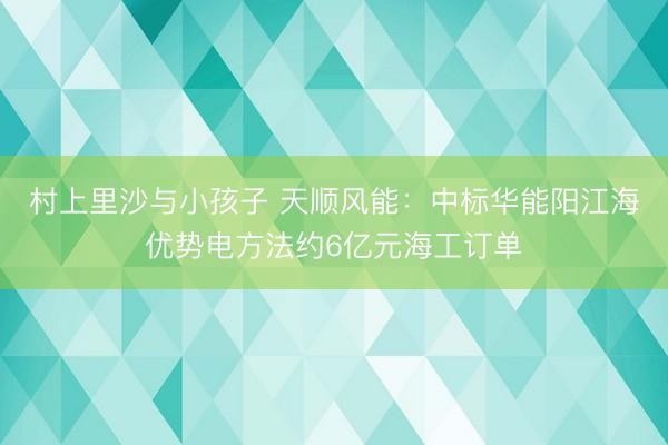 村上里沙与小孩子 天顺风能:中标华能阳江海优势电方法约6亿元海工订单