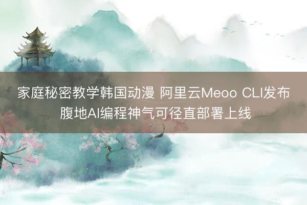 家庭秘密教学韩国动漫 阿里云Meoo CLI发布 腹地AI编程神气可径直部署上线