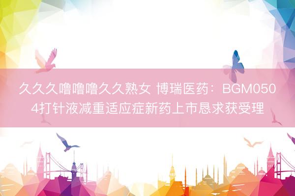 久久久噜噜噜久久熟女 博瑞医药：BGM0504打针液减重适应症新药上市恳求获受理