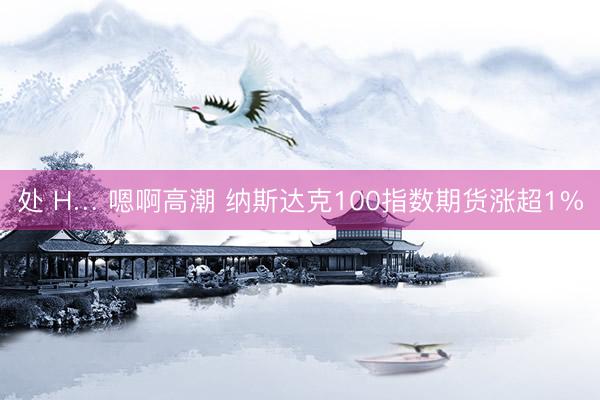 处 H… 嗯啊高潮 纳斯达克100指数期货涨超1%