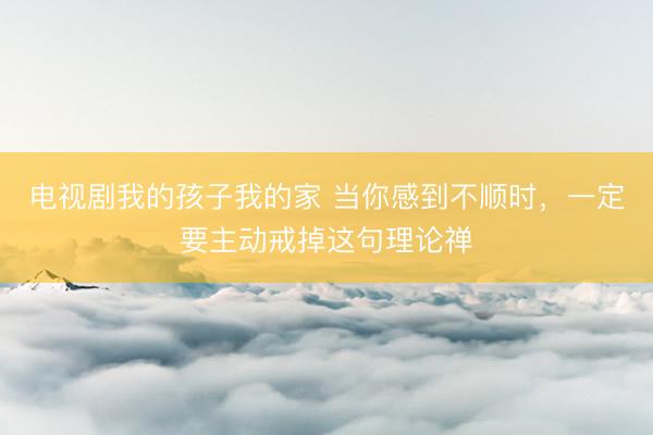 电视剧我的孩子我的家 当你感到不顺时，一定要主动戒掉这句理论禅
