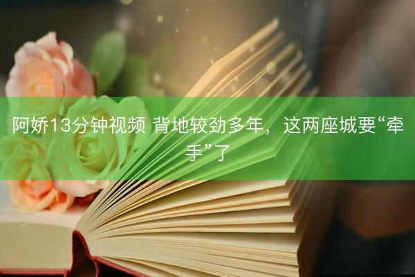 阿娇13分钟视频 背地较劲多年，这两座城要“牵手”了