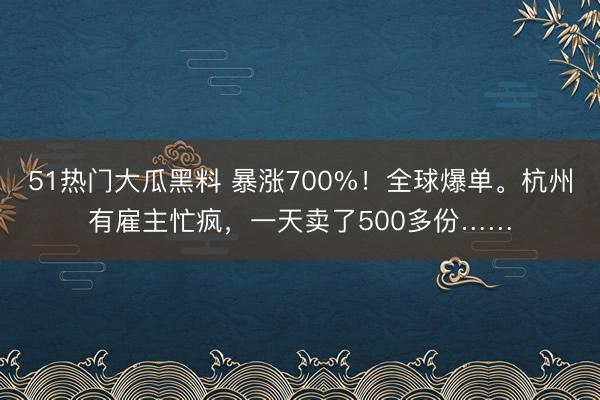 51热门大瓜黑料 暴涨700%！全球爆单。杭州有雇主忙疯，一天卖了500多份……