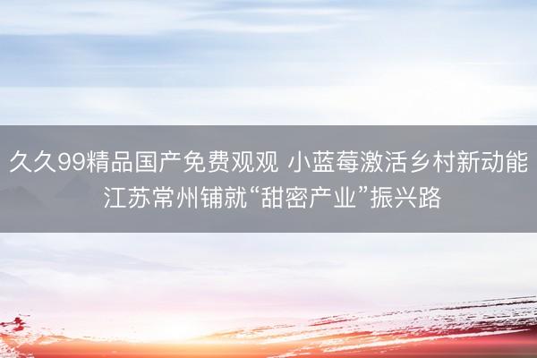 久久99精品国产免费观观 小蓝莓激活乡村新动能 江苏常州铺就“甜密产业”振兴路