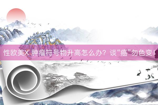 性欧美X 肿瘤符号物升高怎么办？谈“癌”勿色变！