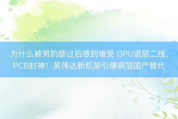 为什么被男的舔过后感到难受 GPU退居二线,PCB封神!英伟达新机架引爆铜箔国产替代