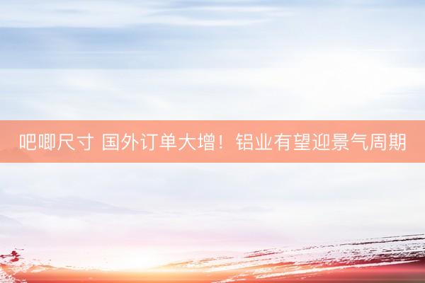 吧唧尺寸 国外订单大增！铝业有望迎景气周期