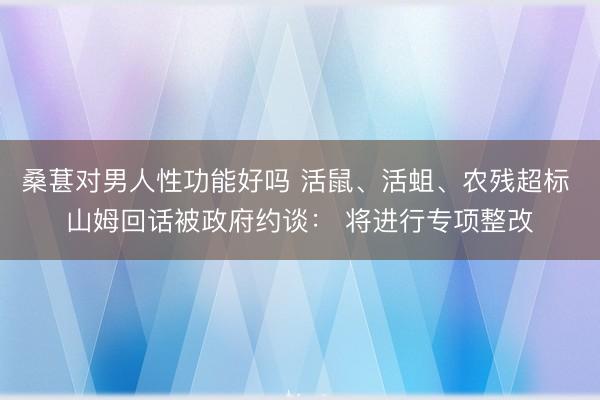 桑葚对男人性功能好吗 活鼠、活蛆、农残超标 山姆回话被政府约谈： 将进行专项整改