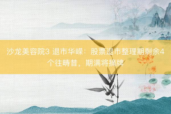 沙龙美容院3 退市华嵘：股票退市整理期剩余4个往畴昔，期满将摘牌