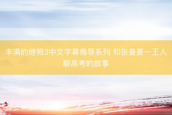 丰满的继牳3中文字幕侮辱系列 和张曼菱一王人聊高考的故事