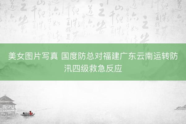 美女图片写真 国度防总对福建广东云南运转防汛四级救急反应