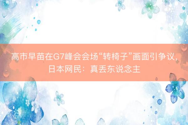 高市早苗在G7峰会会场“转椅子”画面引争议，日本网民：真丢东说念主