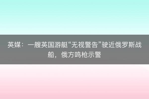 英媒：一艘英国游艇“无视警告”驶近俄罗斯战船，俄方鸣枪示警