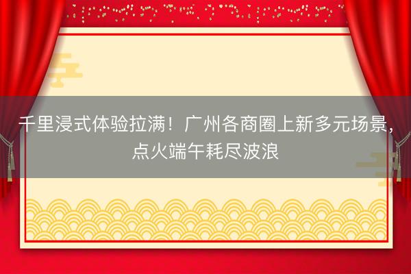 千里浸式体验拉满!广州各商圈上新多元场景,点火端午耗尽波浪
