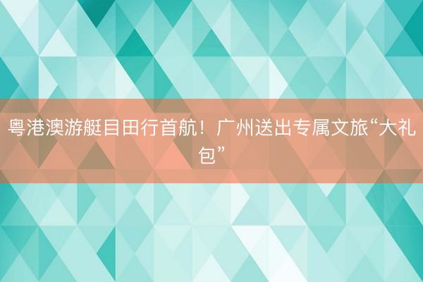 粤港澳游艇目田行首航！广州送出专属文旅“大礼包”