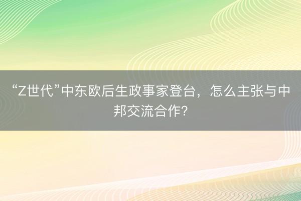 “Z世代”中东欧后生政事家登台,怎么主张与中邦交流合作?