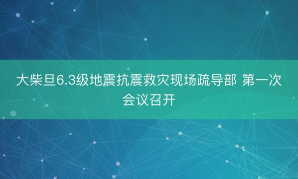 大柴旦6.3级地震抗震救灾现场疏导部 第一次会议召开