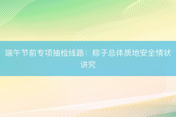 端午节前专项抽检线路：粽子总体质地安全情状讲究