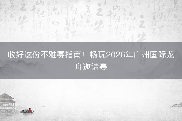 收好这份不雅赛指南!畅玩2026年广州国际龙舟邀请赛