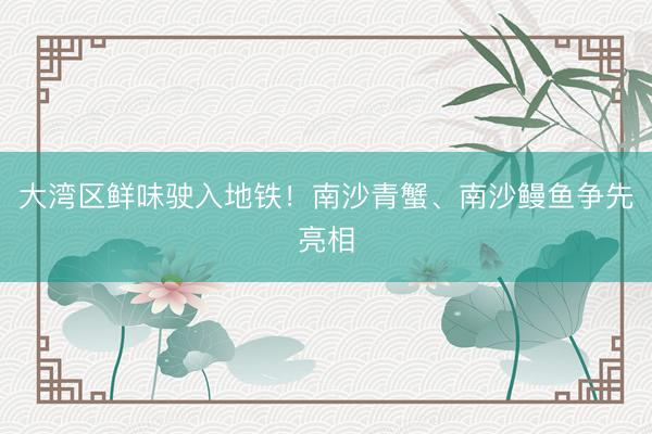 大湾区鲜味驶入地铁！南沙青蟹、南沙鳗鱼争先亮相