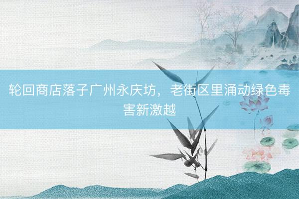 轮回商店落子广州永庆坊,老街区里涌动绿色毒害新激越