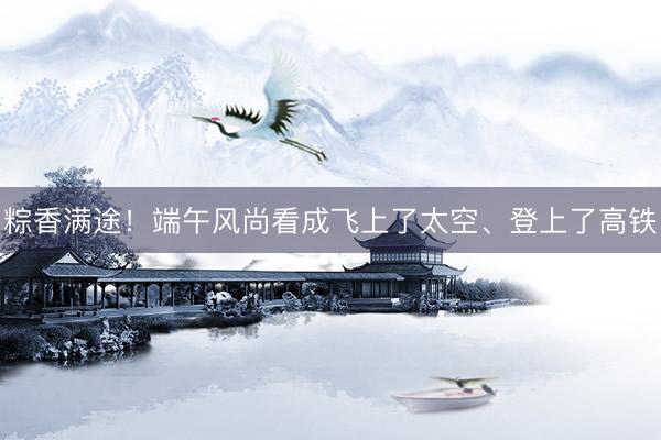 粽香满途！端午风尚看成飞上了太空、登上了高铁