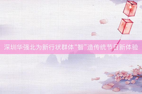 深圳华强北为新行状群体“智”造传统节日新体验