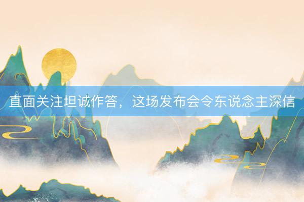 直面关注坦诚作答，这场发布会令东说念主深信