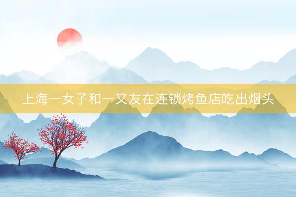 上海一女子和一又友在连锁烤鱼店吃出烟头