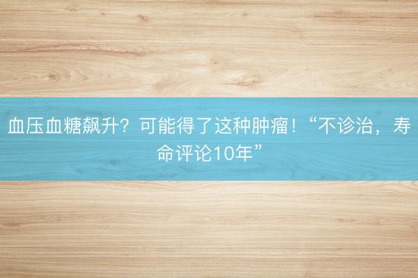 血压血糖飙升？可能得了这种肿瘤！“不诊治，寿命评论10年”